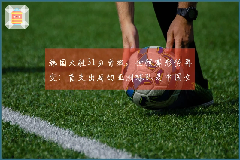 韩国大胜31分晋级，世预赛形势再变：首支出局的亚洲球队是中国女篮