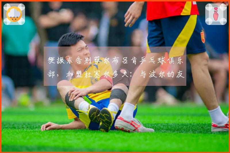 樊振东告别萨尔布吕肯乒乓球俱乐部，加盟杜塞尔多夫：与波尔的友谊激励我迎接新挑战