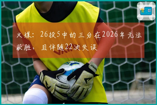 火媒：26投5中的三分在2026年无法获胜，且伴随22次失误