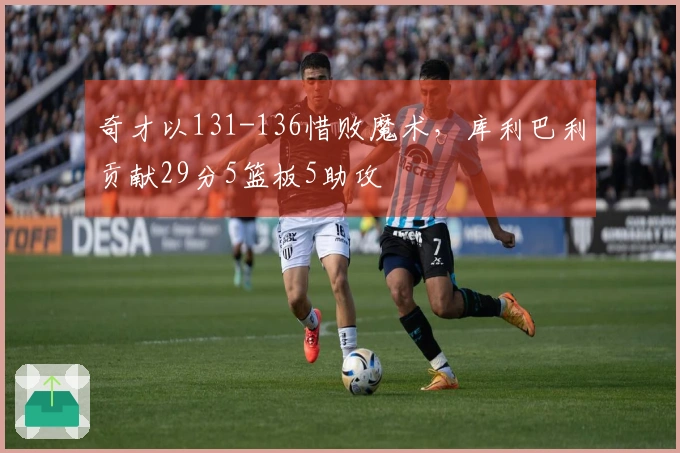 奇才以131-136惜败魔术，库利巴利贡献29分5篮板5助攻