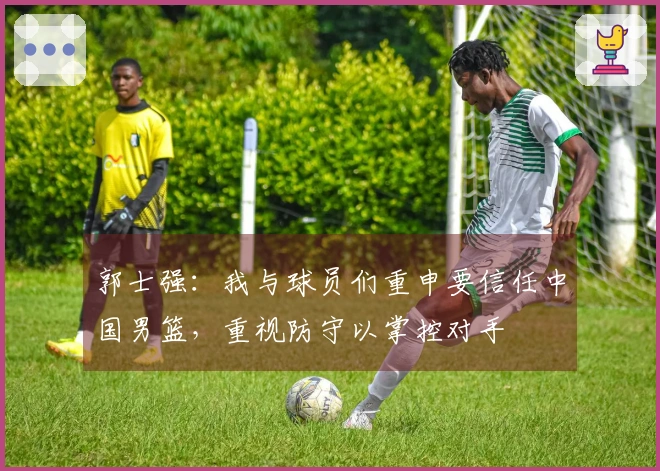 郭士强：我与球员们重申要信任中国男篮，重视防守以掌控对手