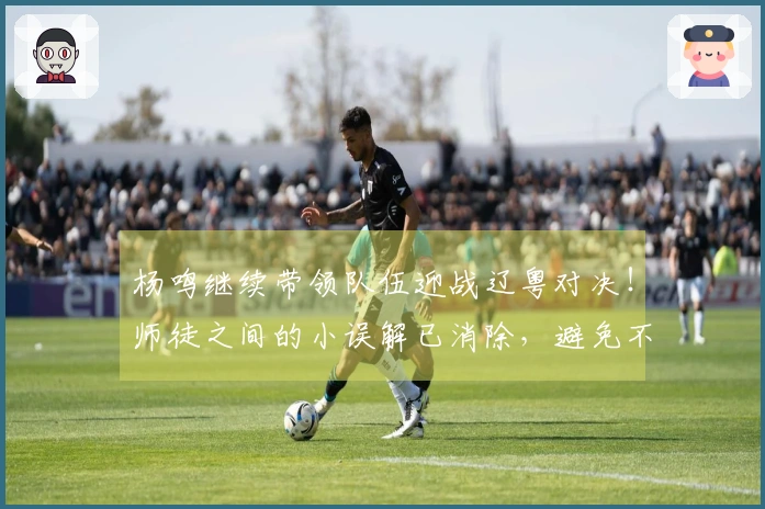 杨鸣继续带领队伍迎战辽粤对决！师徒之间的小误解已消除，避免不必要的挑拨