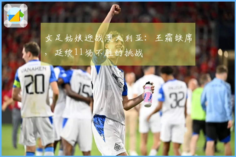 女足姑娘迎战澳大利亚：王霜缺席，延续11场不胜的挑战