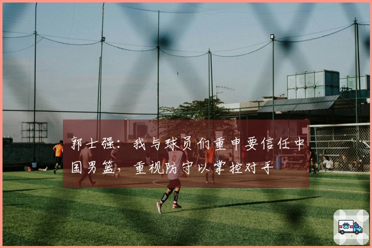 郭士强：我与球员们重申要信任中国男篮，重视防守以掌控对手