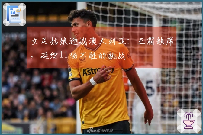 女足姑娘迎战澳大利亚：王霜缺席，延续11场不胜的挑战