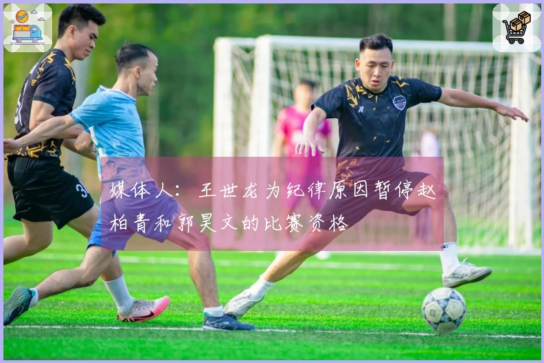 媒体人：王世龙为纪律原因暂停赵柏青和郭昊文的比赛资格