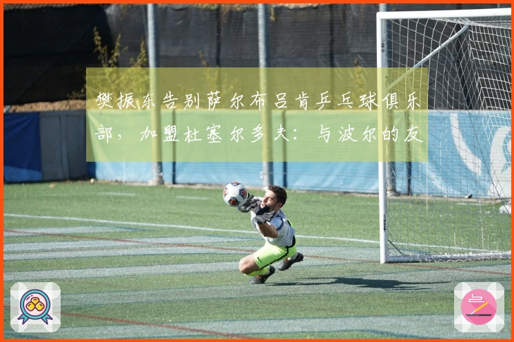 樊振东告别萨尔布吕肯乒乓球俱乐部，加盟杜塞尔多夫：与波尔的友谊激励我迎接新挑战