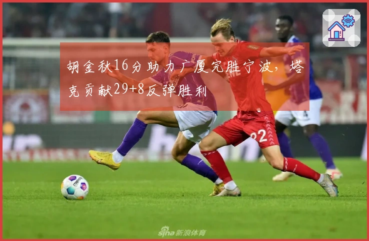 胡金秋16分助力广厦完胜宁波，塔克贡献29+8反弹胜利