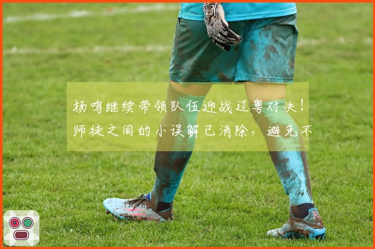 杨鸣继续带领队伍迎战辽粤对决！师徒之间的小误解已消除，避免不必要的挑拨